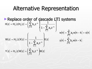 Alternative Representation
► Replace           order of cascade LTI systems
                                   
                                   
                                            
                                            
                            M
                                      1
H( z ) = H ( z )H ( z ) =  ∑ b z 
                                 
                                       −k   
           1      2
                          
                                   k
                                   1−           N
                            k =0
                                   
                                   
                                       ∑a z 
                                               k =1
                                                        k
                                                            −k

                                                                           N
                                              w[n] = ∑ a w[n − k ] + x[n]
                                                                               k
                                                                        k =1
                                      1
W( z ) = H2 ( z ) X( z ) =                  X ( z )                      M

                                   N                           y[n] =   ∑ b w[n − k ]
                                                                                 k
                             1 − ∑ ak z 
                                          −k
                                                                          k =0
                                  k =1      
                             M         
Y ( z ) = H1 ( z ) W( z ) =  ∑ bk z −k W( z )
                                       
                             k =0      
 