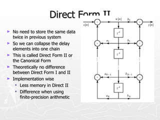 Direct Form II
►   No need to store the same data
    twice in previous system
►   So we can collapse the delay
    elements into one chain
►   This is called Direct Form II or
    the Canonical Form
►   Theoretically no difference
    between Direct Form I and II
►   Implementation wise
      Less memory in Direct II
      Difference when using
        finite-precision arithmetic
 
