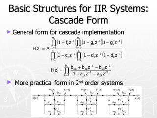 Basic Structures for IIR Systems:
          Cascade Form
► General   form for cascade implementation
                      M1                  M2

                      ∏ (1 − f z )∏ (1 − g z )(1 − g z )
                                k
                                     −1
                                                 k
                                                     −1         ∗
                                                                k
                                                                    −1


         H( z ) = A   k =1
                      N1
                                          k =1
                                           N2

                      ∏ (1 − c z )∏ (1 − d z )(1 − d z )
                      k =1
                                 k
                                     −1

                                          k =1
                                                 k
                                                     −1         ∗
                                                                k
                                                                    −1



                               M1
                                    b0k + b1k z −1 − b2k z −2
                      H( z ) = ∏
                               k =1  1 − a1k z −1 − a2k z −2
► More practical form in 2nd order systems
 