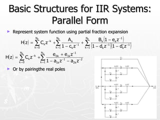 Basic Structures for IIR Systems:
            Parallel Form
►   Represent system function using partial fraction expansion

            H( z ) =
                       NP              NP
                                             Ak         NP
                                                                   (
                                                               Bk 1 − ek z −1 )
                       ∑ Ck z − k
                       k =0
                                    +∑
                                     k =1 1 − ck z
                                                   −1
                                                      +∑
                                                           (
                                                       k =1 1 − dk z
                                                                     −1
                                                                       )(
                                                                        1 − dk z −1
                                                                             ∗
                                                                                      )
                              NS
           NP
                                    e0k + e1k z −1
H( z ) =   ∑C z   k
                      −k
                           +∑
           k =0             k =1 1 − a1k z −1 − a2k z −2
►   Or by pairingthe real poles
 