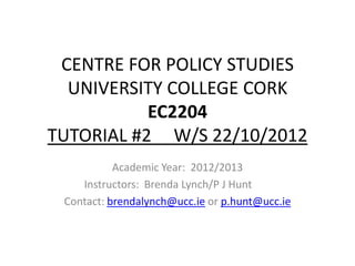 CENTRE FOR POLICY STUDIES
  UNIVERSITY COLLEGE CORK
           EC2204
TUTORIAL #2 W/S 22/10/2012
           Academic Year: 2012/2013
    Instructors: Brenda Lynch/P J Hunt
 Contact: brendalynch@ucc.ie or p.hunt@ucc.ie
 