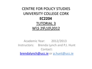 CENTRE FOR POLICY STUDIES
   UNIVERSITY COLLEGE CORK
           EC2204
         TUTORIAL 3
       WS 29102012


    Academic Year:    2012/2013
Instructors: Brenda Lynch and P.J. Hunt
               Contact:
  brendalynch@ucc.ie or p.hunt@ucc.ie
 