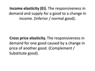 Income elasticity (Ei). The responsiveness in
demand and supply for a good to a change in
     income. (Inferior / normal good).



Cross price elasticity. The responsiveness in
demand for one good caused by a change in
price of another good. (Complement /
Substitute good).
 
