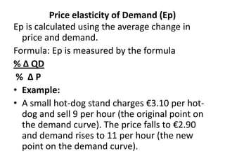 Price elasticity of Demand (Ep)
Ep is calculated using the average change in
  price and demand.
Formula: Ep is measured by the formula
% ∆ QD
 % ∆P
• Example:
• A small hot-dog stand charges €3.10 per hot-
  dog and sell 9 per hour (the original point on
  the demand curve). The price falls to €2.90
  and demand rises to 11 per hour (the new
  point on the demand curve).
 