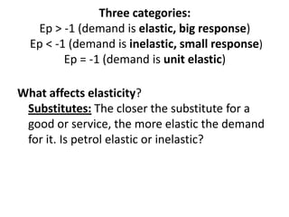 Three categories:
   Ep > -1 (demand is elastic, big response)
  Ep < -1 (demand is inelastic, small response)
         Ep = -1 (demand is unit elastic)

What affects elasticity?
 Substitutes: The closer the substitute for a
 good or service, the more elastic the demand
 for it. Is petrol elastic or inelastic?
 