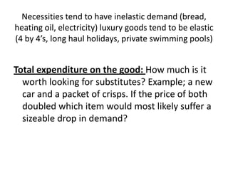 Necessities tend to have inelastic demand (bread,
heating oil, electricity) luxury goods tend to be elastic
(4 by 4’s, long haul holidays, private swimming pools)


Total expenditure on the good: How much is it
  worth looking for substitutes? Example; a new
  car and a packet of crisps. If the price of both
  doubled which item would most likely suffer a
  sizeable drop in demand?
 