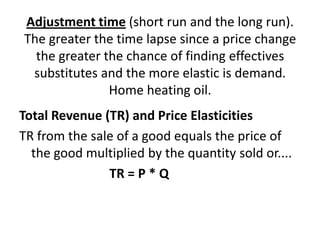 Adjustment time (short run and the long run).
The greater the time lapse since a price change
  the greater the chance of finding effectives
 substitutes and the more elastic is demand.
               Home heating oil.
Total Revenue (TR) and Price Elasticities
TR from the sale of a good equals the price of
  the good multiplied by the quantity sold or....
               TR = P * Q
 