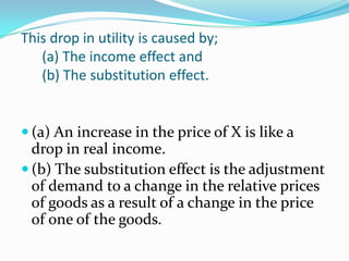 This drop in utility is caused by;
   (a) The income effect and
   (b) The substitution effect.


 (a) An increase in the price of X is like a
  drop in real income.
 (b) The substitution effect is the adjustment
  of demand to a change in the relative prices
  of goods as a result of a change in the price
  of one of the goods.
 