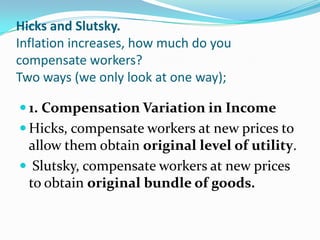 Hicks and Slutsky.
Inflation increases, how much do you
compensate workers?
Two ways (we only look at one way);

 1. Compensation Variation in Income
 Hicks, compensate workers at new prices to
 allow them obtain original level of utility.
 Slutsky, compensate workers at new prices
 to obtain original bundle of goods.
 