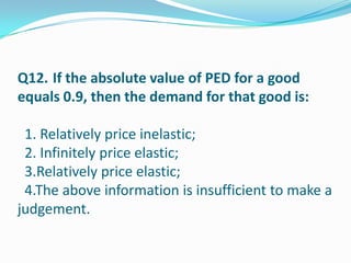 Q12. If the absolute value of PED for a good
equals 0.9, then the demand for that good is:

 1. Relatively price inelastic;
 2. Infinitely price elastic;
 3.Relatively price elastic;
 4.The above information is insufficient to make a
judgement.
 