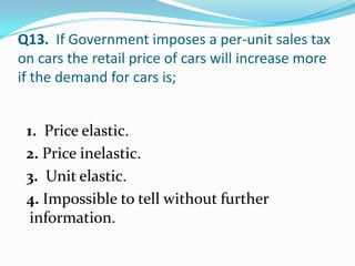 Q13. If Government imposes a per-unit sales tax
on cars the retail price of cars will increase more
if the demand for cars is;


 1. Price elastic.
 2. Price inelastic.
 3. Unit elastic.
 4. Impossible to tell without further
  information.
 
