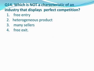 Q14. Which is NOT a characteristic of an
industry that displays perfect competition?
 1. free entry
 2. heterogeneous product
 3. many sellers
 4. free exit.
 