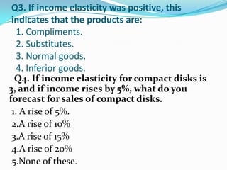 Q3. If income elasticity was positive, this
indicates that the products are:
 1. Compliments.
 2. Substitutes.
 3. Normal goods.
 4. Inferior goods.
  Q4. If income elasticity for compact disks is
3, and if income rises by 5%, what do you
forecast for sales of compact disks.
 1. A rise of 5%.
 2.A rise of 10%
 3.A rise of 15%
 4.A rise of 20%
 5.None of these.
 
