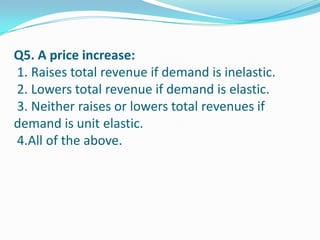 Q5. A price increase:
1. Raises total revenue if demand is inelastic.
2. Lowers total revenue if demand is elastic.
3. Neither raises or lowers total revenues if
demand is unit elastic.
4.All of the above.
 