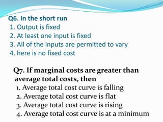 Q6. In the short run
1. Output is fixed
2. At least one input is fixed
3. All of the inputs are permitted to vary
4. here is no fixed cost

 Q7. If marginal costs are greater than
 average total costs, then
  1. Average total cost curve is falling
  2. Average total cost curve is flat
  3. Average total cost curve is rising
  4. Average total cost curve is at a minimum
 