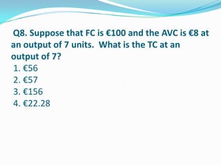 Q8. Suppose that FC is €100 and the AVC is €8 at
an output of 7 units. What is the TC at an
output of 7?
1. €56
2. €57
3. €156
4. €22.28
 
