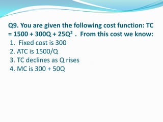 Q9. You are given the following cost function: TC
= 1500 + 300Q + 25Q2 . From this cost we know:
1. Fixed cost is 300
2. ATC is 1500/Q
3. TC declines as Q rises
4. MC is 300 + 50Q
 