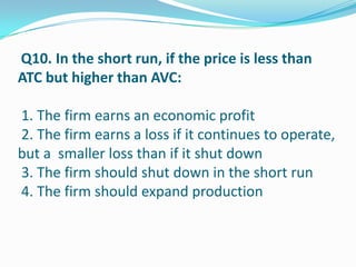 Q10. In the short run, if the price is less than
ATC but higher than AVC:

1. The firm earns an economic profit
2. The firm earns a loss if it continues to operate,
but a smaller loss than if it shut down
3. The firm should shut down in the short run
4. The firm should expand production
 