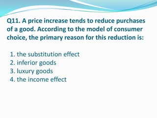 Q11. A price increase tends to reduce purchases
of a good. According to the model of consumer
choice, the primary reason for this reduction is:

 1. the substitution effect
 2. inferior goods
 3. luxury goods
 4. the income effect
 