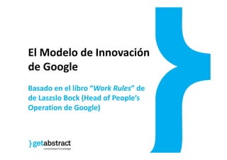 Gil Guerra
El Modelo de Innovación
de Google
Basado en el libro “Work Rules” de
de Laszslo Bock (Head of People’s
Operation de Google)
 