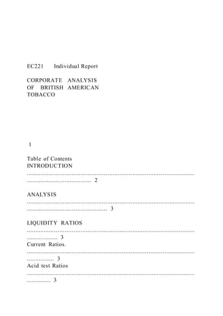 EC221 Individual Report
CORPORATE ANALYSIS
OF BRITISH AMERICAN
TOBACCO
1
Table of Contents
INTRODUCTION
...............................................................................................
..................................... 2
ANALYSIS
...............................................................................................
.............................................. 3
LIQUIDITY RATIOS
...............................................................................................
.................. 3
Current Ratios.
...............................................................................................
................ 3
Acid test Ratios
...............................................................................................
.............. 3
 