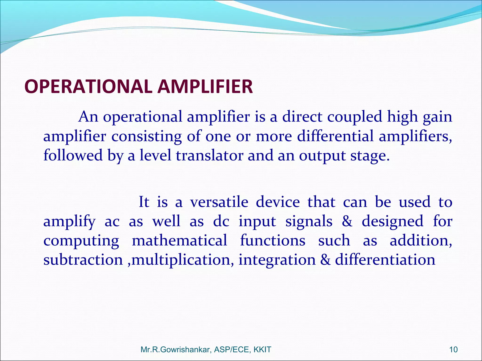 OPERATIONAL AMPLIFIER
An operational amplifier is a direct coupled high gain
amplifier consisting of one or more differential amplifiers,
followed by a level translator and an output stage.
It is a versatile device that can be used to
amplify ac as well as dc input signals & designed for
computing mathematical functions such as addition,
subtraction ,multiplication, integration & differentiation
Mr.R.Gowrishankar, ASP/ECE, KKIT 10
 