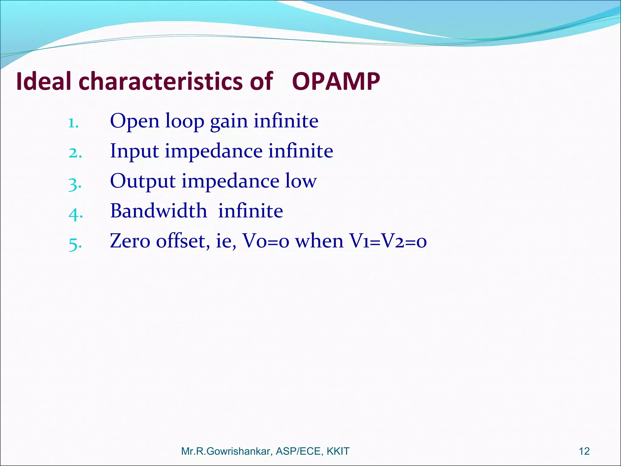 Ideal characteristics of OPAMP
1. Open loop gain infinite
2. Input impedance infinite
3. Output impedance low
4. Bandwidth infinite
5. Zero offset, ie, Vo=0 when V1=V2=0
Mr.R.Gowrishankar, ASP/ECE, KKIT 12
 