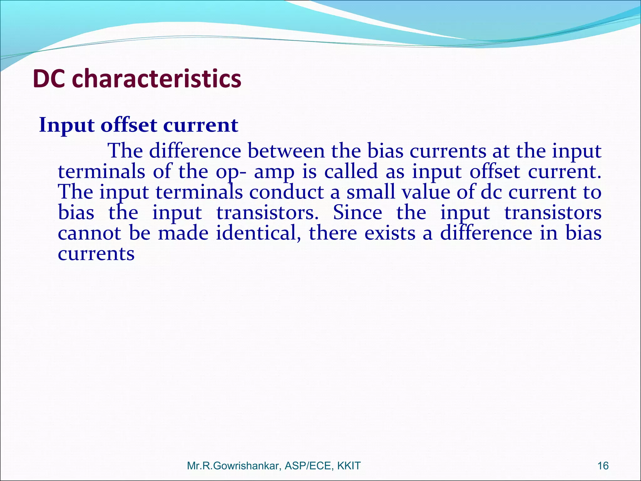 DC characteristics
Input offset current
The difference between the bias currents at the input
terminals of the op- amp is called as input offset current.
The input terminals conduct a small value of dc current to
bias the input transistors. Since the input transistors
cannot be made identical, there exists a difference in bias
currents
Mr.R.Gowrishankar, ASP/ECE, KKIT 16
 