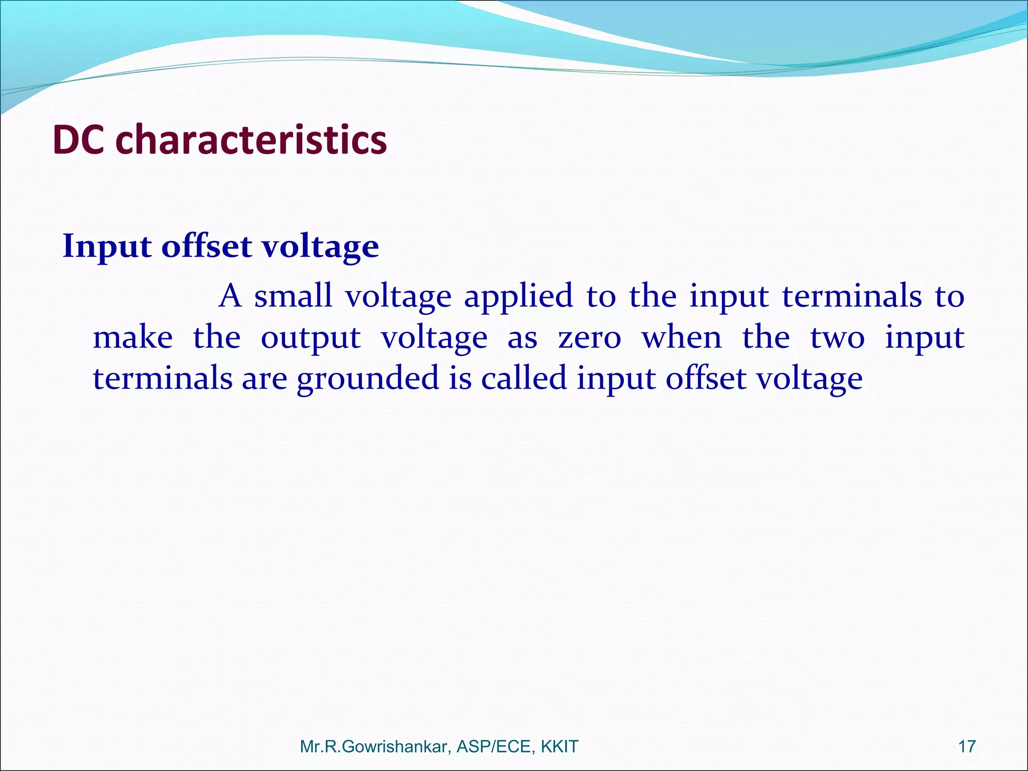 DC characteristics
Input offset voltage
A small voltage applied to the input terminals to
make the output voltage as zero when the two input
terminals are grounded is called input offset voltage
Mr.R.Gowrishankar, ASP/ECE, KKIT 17
 