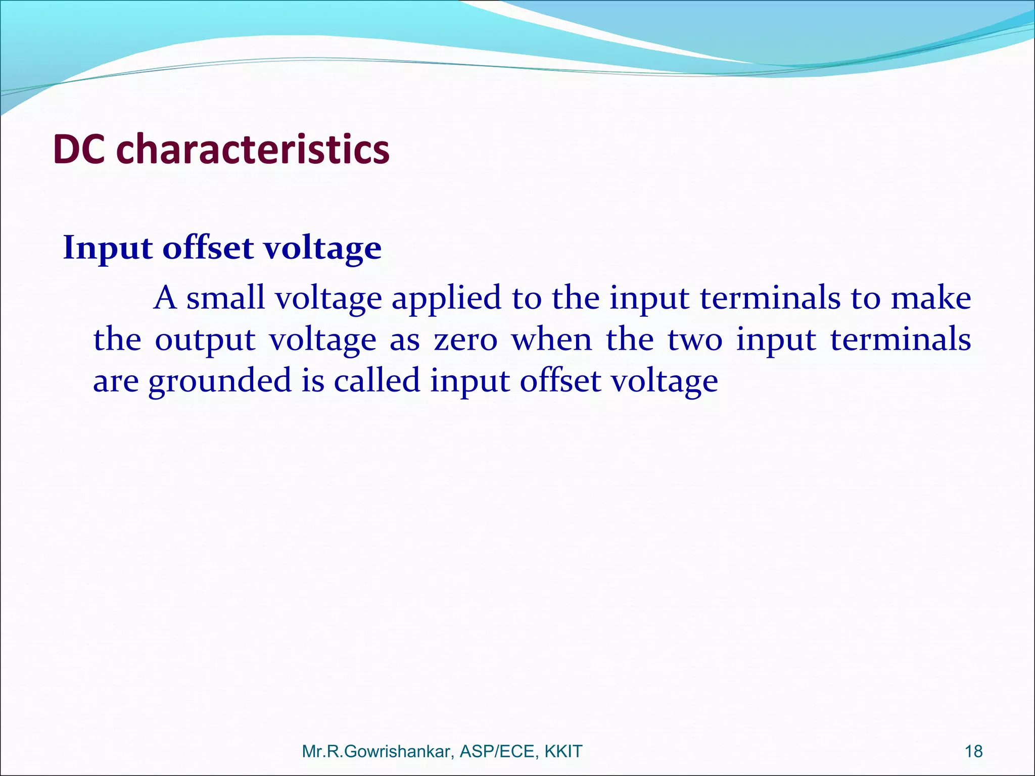 DC characteristics
Input offset voltage
A small voltage applied to the input terminals to make
the output voltage as zero when the two input terminals
are grounded is called input offset voltage
Mr.R.Gowrishankar, ASP/ECE, KKIT 18
 