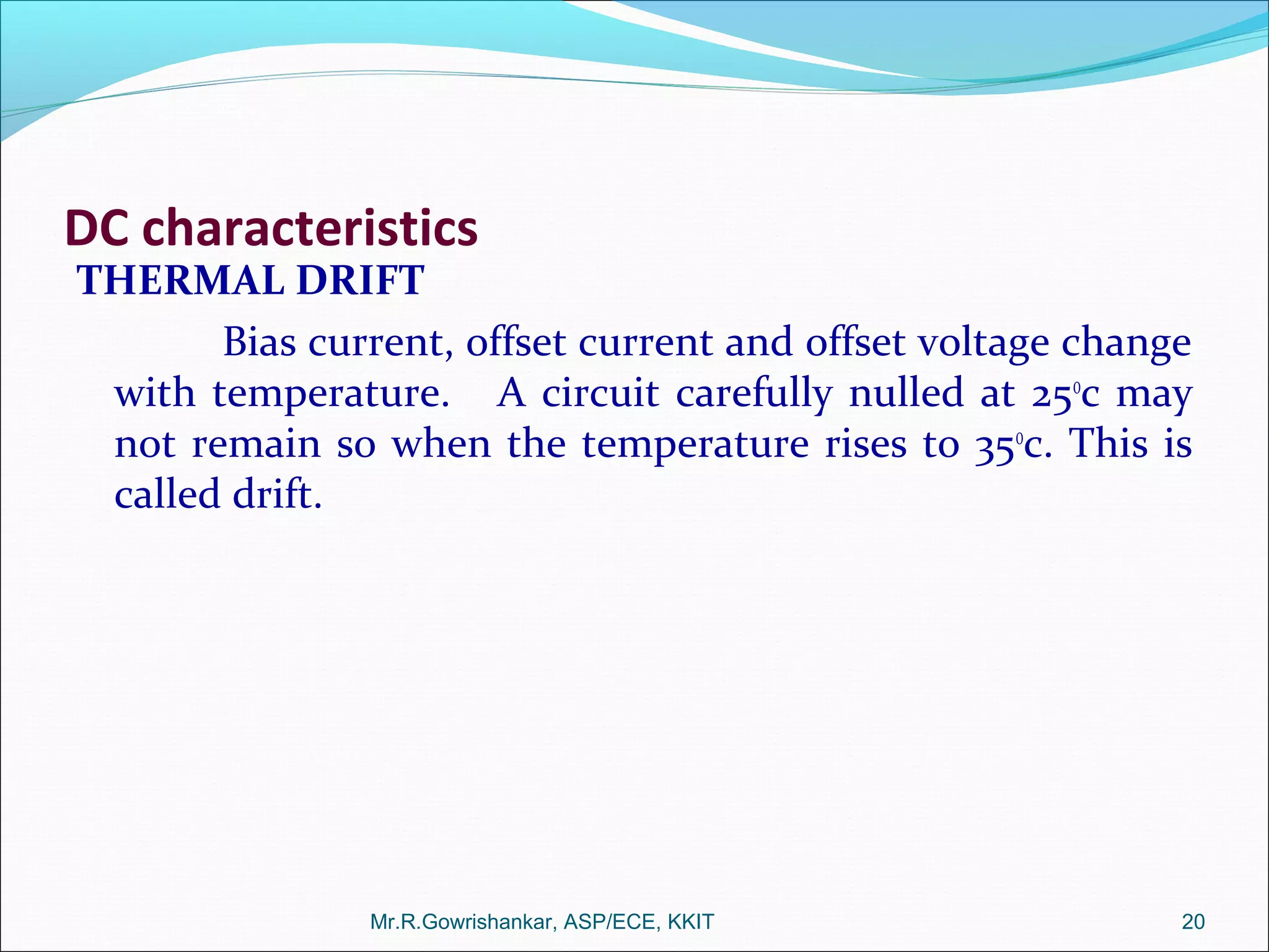 DC characteristics
THERMAL DRIFT
Bias current, offset current and offset voltage change
with temperature. A circuit carefully nulled at 25o
c may
not remain so when the temperature rises to 35o
c. This is
called drift.
Mr.R.Gowrishankar, ASP/ECE, KKIT 20
 