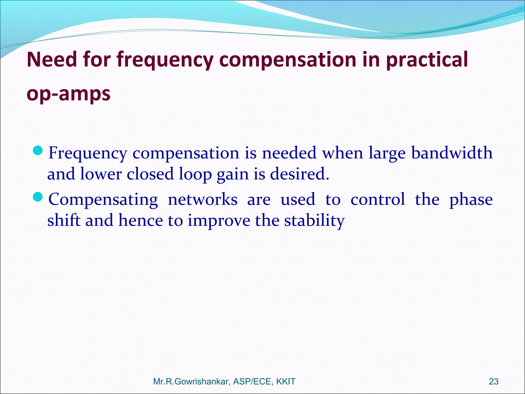 Need for frequency compensation in practical
op-amps
Frequency compensation is needed when large bandwidth
and lower closed loop gain is desired.
Compensating networks are used to control the phase
shift and hence to improve the stability
Mr.R.Gowrishankar, ASP/ECE, KKIT 23
 
