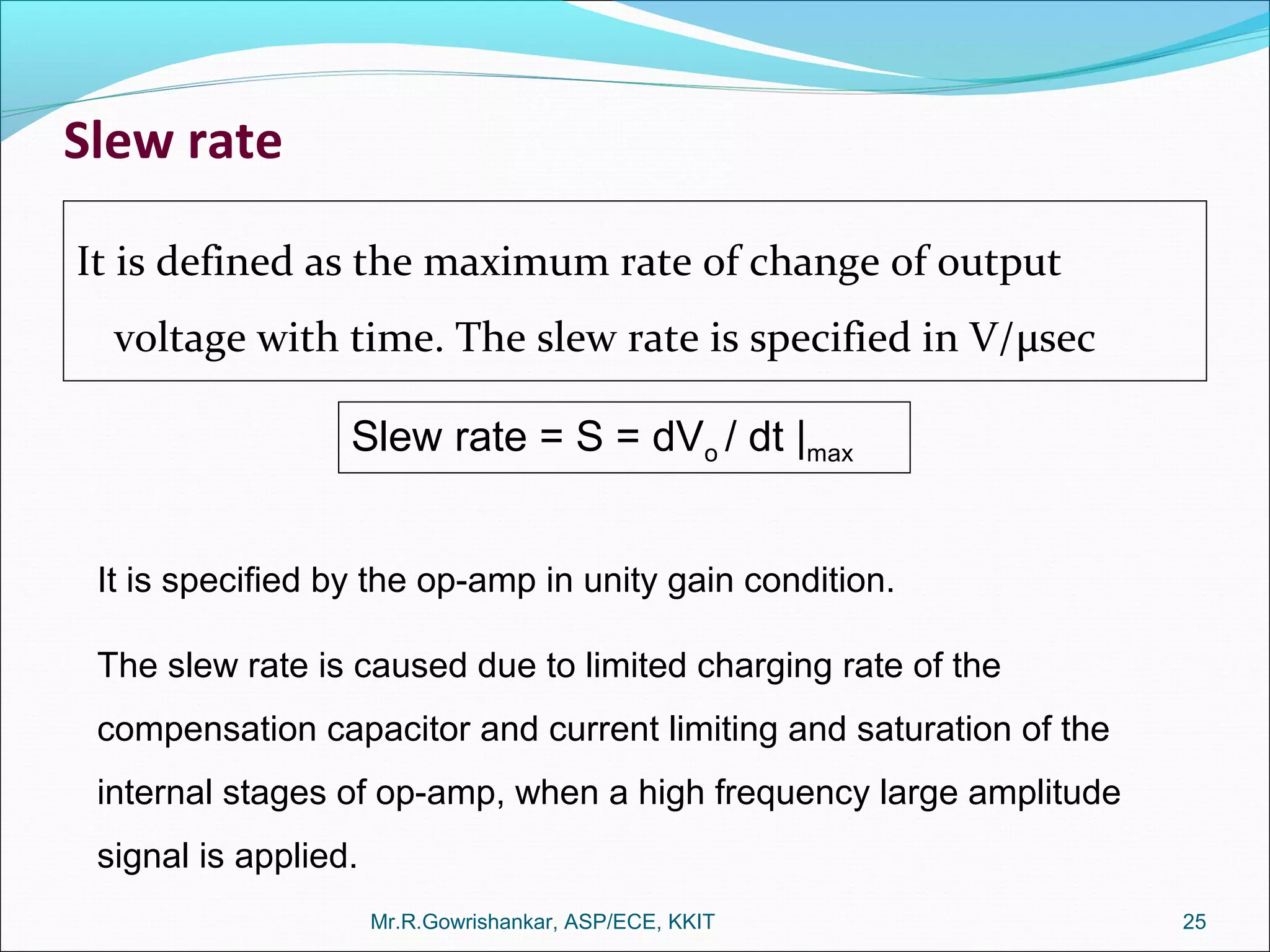 Slew rate
It is defined as the maximum rate of change of output
voltage with time. The slew rate is specified in V/µsec
Mr.R.Gowrishankar, ASP/ECE, KKIT 25
Slew rate = S = dVo / dt |max
It is specified by the op-amp in unity gain condition.
The slew rate is caused due to limited charging rate of the
compensation capacitor and current limiting and saturation of the
internal stages of op-amp, when a high frequency large amplitude
signal is applied.
 