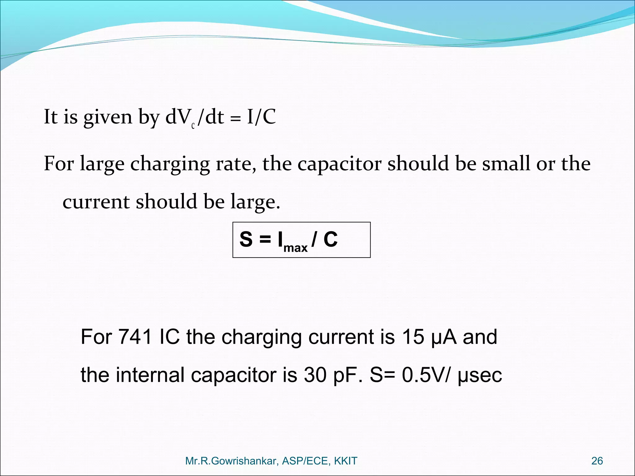 It is given by dVc/dt = I/C
For large charging rate, the capacitor should be small or the
current should be large.
Mr.R.Gowrishankar, ASP/ECE, KKIT 26
S = Imax / C
For 741 IC the charging current is 15 µA and
the internal capacitor is 30 pF. S= 0.5V/ µsec
 