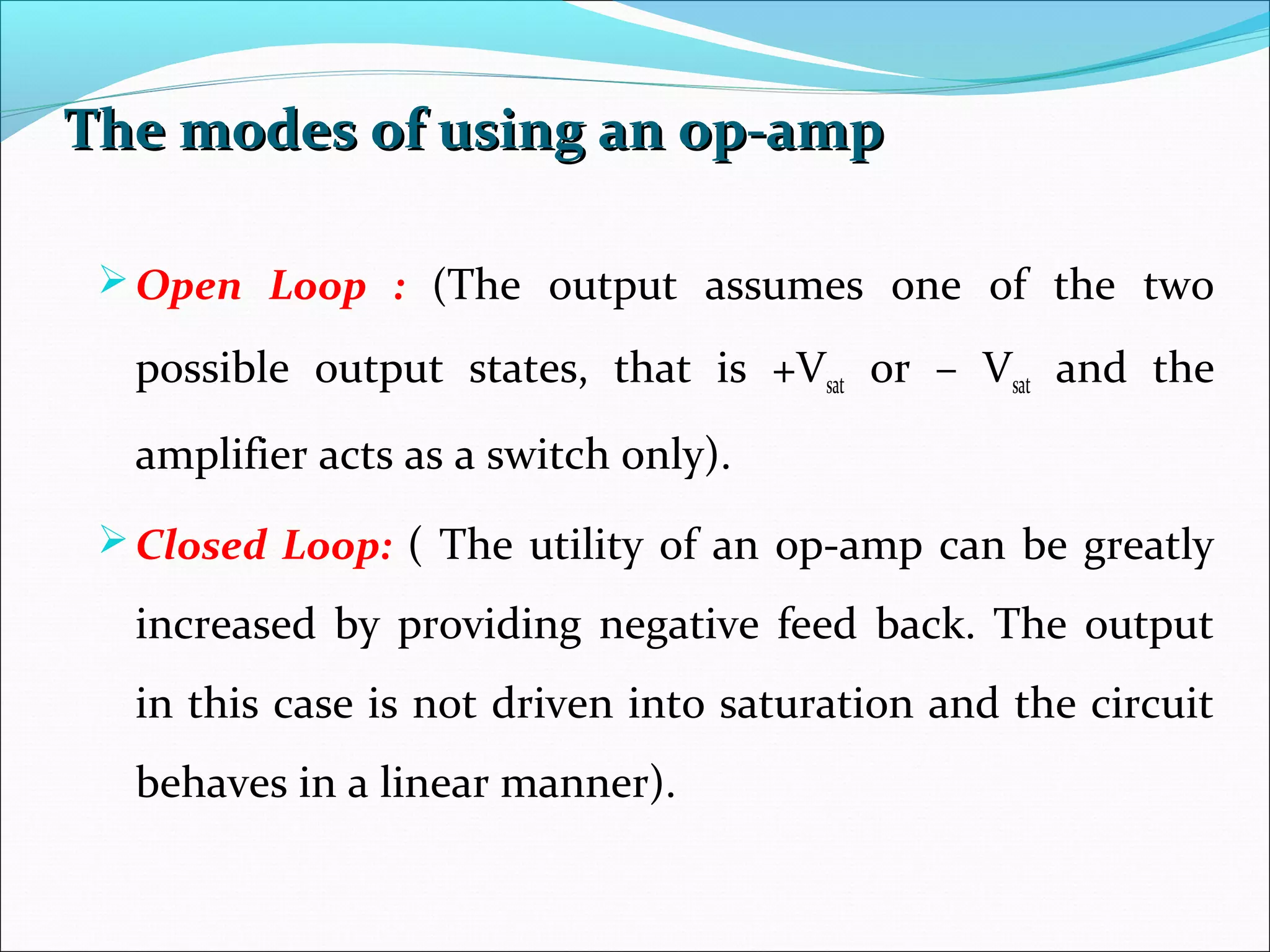 The modes of using an op-ampThe modes of using an op-amp
Open Loop : (The output assumes one of the two
possible output states, that is +Vsat or – Vsat and the
amplifier acts as a switch only).
Closed Loop: ( The utility of an op-amp can be greatly
increased by providing negative feed back. The output
in this case is not driven into saturation and the circuit
behaves in a linear manner).
 
