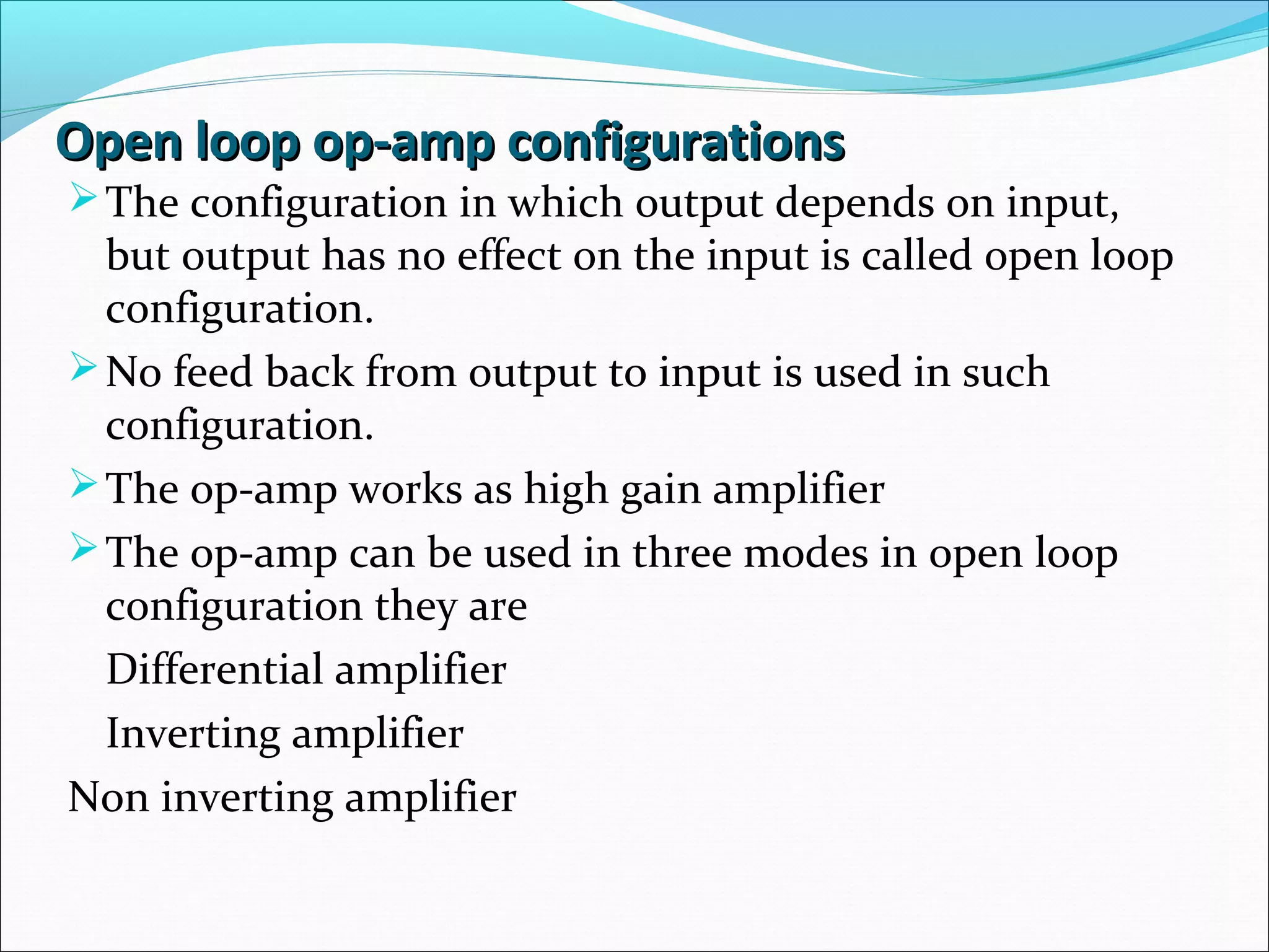 Open loop op-amp configurationsOpen loop op-amp configurations
The configuration in which output depends on input,
but output has no effect on the input is called open loop
configuration.
No feed back from output to input is used in such
configuration.
The op-amp works as high gain amplifier
The op-amp can be used in three modes in open loop
configuration they are
Differential amplifier
Inverting amplifier
Non inverting amplifier
 