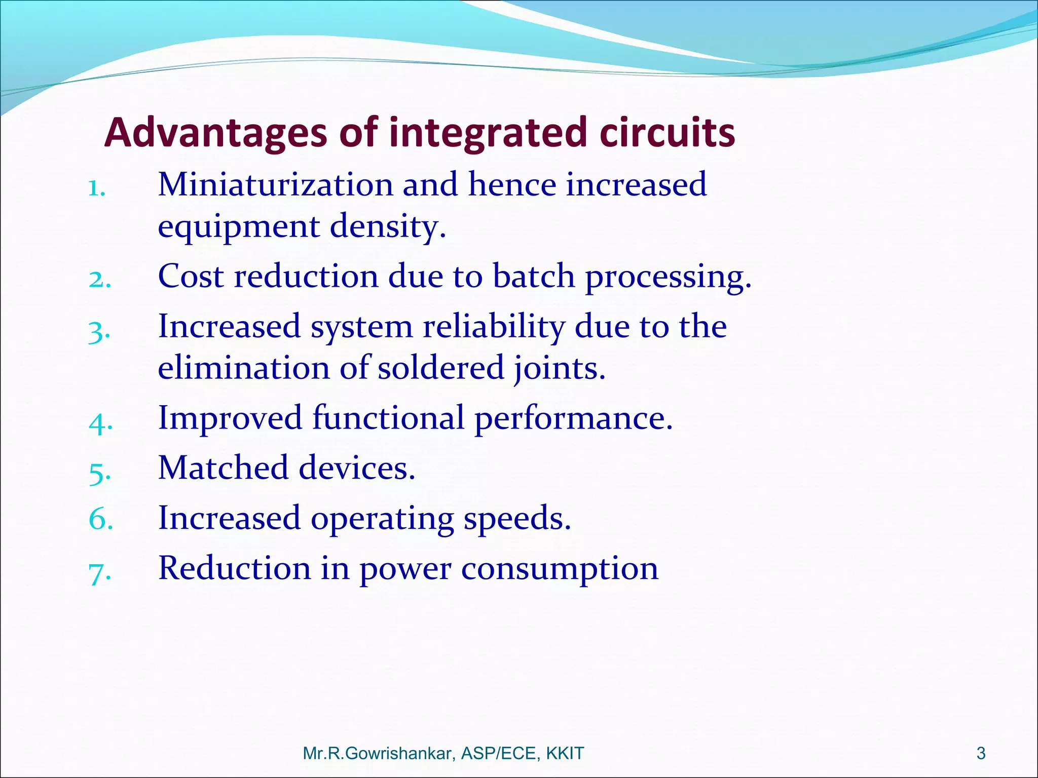 Mr.R.Gowrishankar, ASP/ECE, KKIT 3
Advantages of integrated circuits
1. Miniaturization and hence increased
equipment density.
2. Cost reduction due to batch processing.
3. Increased system reliability due to the
elimination of soldered joints.
4. Improved functional performance.
5. Matched devices.
6. Increased operating speeds.
7. Reduction in power consumption
 