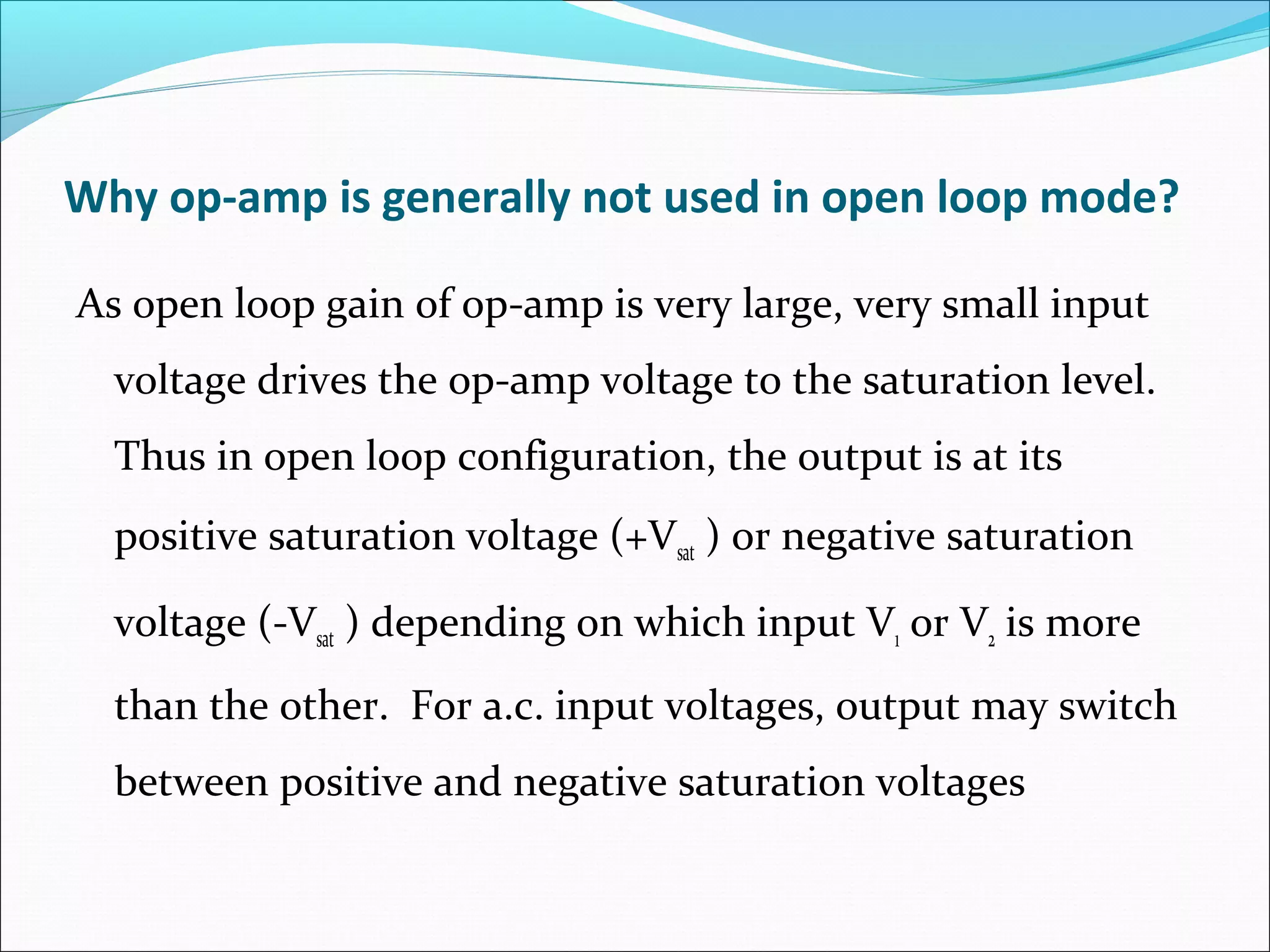 Why op-amp is generally not used in open loop mode?
As open loop gain of op-amp is very large, very small input
voltage drives the op-amp voltage to the saturation level.
Thus in open loop configuration, the output is at its
positive saturation voltage (+Vsat ) or negative saturation
voltage (-Vsat ) depending on which input V1 or V2 is more
than the other. For a.c. input voltages, output may switch
between positive and negative saturation voltages
 