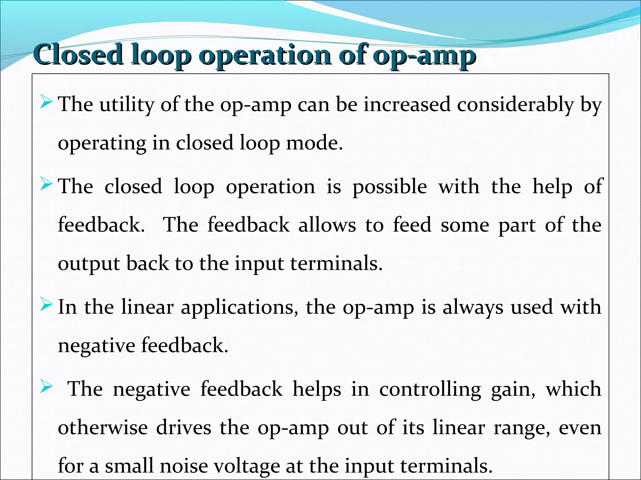 Closed loop operation of op-ampClosed loop operation of op-amp
The utility of the op-amp can be increased considerably by
operating in closed loop mode.
The closed loop operation is possible with the help of
feedback. The feedback allows to feed some part of the
output back to the input terminals.
In the linear applications, the op-amp is always used with
negative feedback.
 The negative feedback helps in controlling gain, which
otherwise drives the op-amp out of its linear range, even
for a small noise voltage at the input terminals.
 
