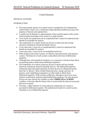 EC2255- Solved Problems in Control System IV Semester ECE
Solved by A.Devasena., Associate Professor., Dept/ECE Page 1
Control Systems
PHYSICAL SYSTEMS:
INTRODUCTION:
 First step towards analysis of a control system is preparation of a mathematical
model which is linear over a satisfactory range operating conditions giving us the
property of linearity and superposition.
 A model may be defined as a representation of the essential aspects of the system
which presents knowledge of the system in a usable manner.
 To be useful, the model must not so complicated that it cannot be understood and
thereby be unsuitable for analysis.
 The components of a control system are diverse in nature and may include
electrical, mechanical, thermal and fluidic devices.
 At the same time, it must not so complicated that it cannot be understood and
thereby be unsuitable for analysis.
 At the same time, it must not be oversimplified and trivial.
 While dealing with control systems, we shall be concerned mostly with dynamic
systems. The behavior of such systems is described in the form of differential
equations.
 Although these will normally be nonlinear, it is customary to linearize them about
an operating point to obtain linear differential equations.
 The components of a control system are diverse in nature and may include
electrical, mechanical, thermal and fluidic devices. The differential equations
relating the input and output quantities for these devices are obtained using the
basic law of physics. These include balancing forces, energy and mass. In
practice, some simplifying assumptions are often made to obtain linear
differential equations. With constant coefficients, although in most cases exact
analysis would lead to nonlinear partial differential equations. For most physical
devices one may classify the variables as either THROUGH or ACROSS
variables, in the sense that the former refer to a point while the latter are measured
between two points.
 The input , output relations of various physical components of a system is
governed by differential equation. The mathematical model of a control system
constitutes a set of differential equation.
 