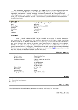 The Examination Management System(EMS) has a simple and easy to use web-based centralized user
interface and a well-defined database-centric schema for storing, retrieving, managing and aggregating
examination objects. Here it performs all the task regarding the examination like conducting the exam
scheduling the exam. After an exam is over all the marks and grades secured by the student is stored here and
finally after successfully completion of a term It provide the Provisional Certificate and Final Certificate is
issued in the software.
 PROJECT 5#
Project Title : Supply Chain Management System
Role : Developer.
Technologies : HTML, Servlet, Jsp, JDBC.
Platform : Win XP.
Web Server : Tomcat Server.
IDE : MyEclipse.
Database : Oracle 9i.
Description:
SUPPLY CHAIN MANAGEMENT SYSTEM (SCM) is the oversight of materials, information,
and finances as they move in a process from supplier to manufacturer to wholesaler to retailer to consumer.
SUPPLY CHAIN MANAGEMENT SYSTEM involves coordinating and integrating these flows both within
and among companies. It is said that the ultimate goal of any effective SUPPLY CHAIN MANAGEMENT
SYSTEM is to reduce inventory (with the assumption that products are available when needed). As a
solution for successful SUPPLY CHAIN MANAGEMENT SYSTEM, sophisticated software systems with
Web interfaces are competing with Web-based application service providers (ASP) who promise to provide
part or all of the SCM service for companies who rent their service.
PERSONAL DETAILS
Father’s name : Sharat Chandra Naik.
Mother’s name : Sukanti Naik.
Permanent Address : Telecom Colony, Type-3 Qr.-2,
Keonkjar,
Po/Dist-Keonjhar,
Odisha- 758001
Ph- 06766-256077
Date of birth : 25th Aug 1990.
Nationality : Indian
Marital status : Single
Languages known : English, Hindi, Oriya.
HOBBY
 Maintaining Personal dairy
 Cooking
DECLARATION
I hereby declare that all the information mentioned above is true to the best of my knowledge.
DEBI PRASAD NAIK
 