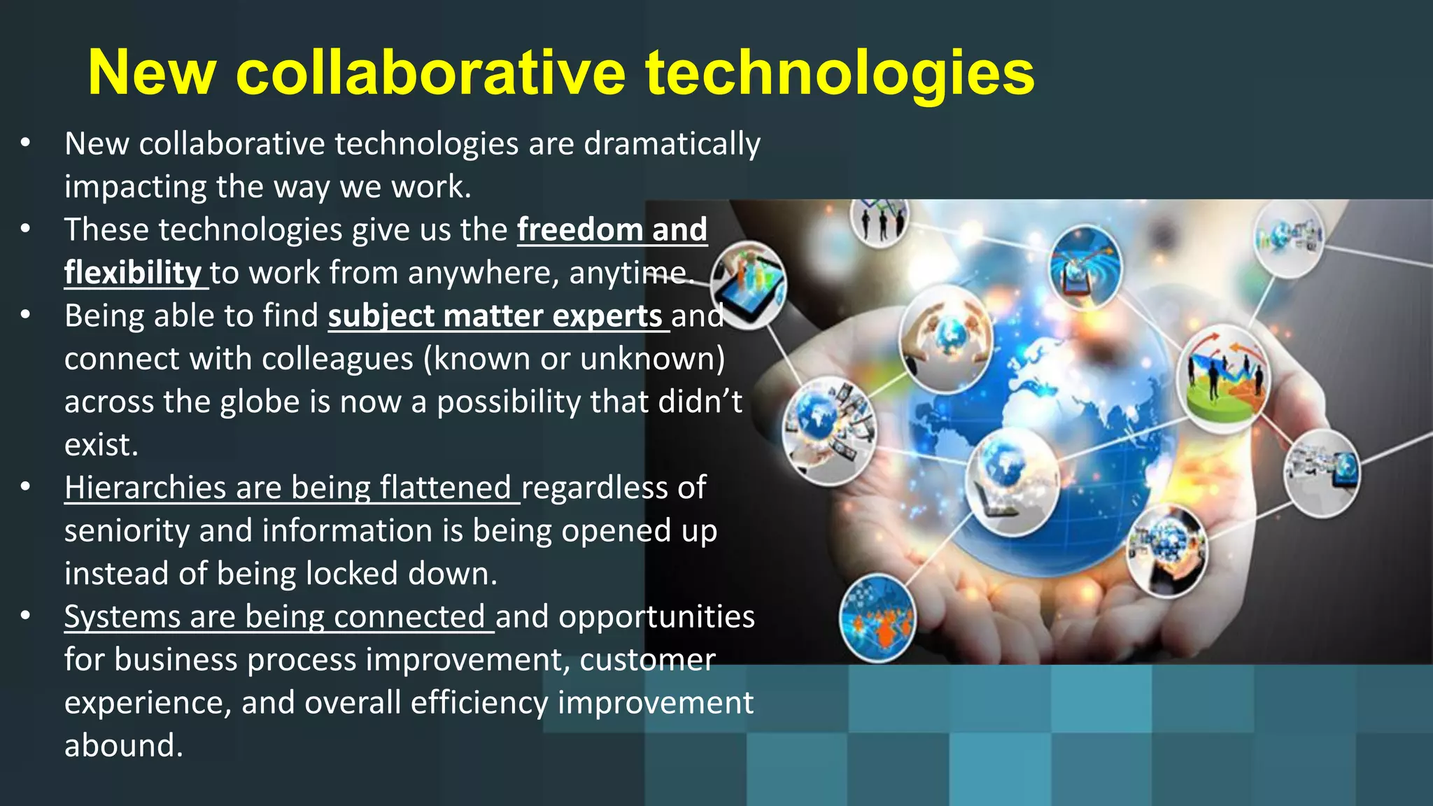 New collaborative technologies
• New collaborative technologies are dramatically
impacting the way we work.
• These technologies give us the freedom and
flexibility to work from anywhere, anytime.
• Being able to find subject matter experts and
connect with colleagues (known or unknown)
across the globe is now a possibility that didn’t
exist.
• Hierarchies are being flattened regardless of
seniority and information is being opened up
instead of being locked down.
• Systems are being connected and opportunities
for business process improvement, customer
experience, and overall efficiency improvement
abound.
 