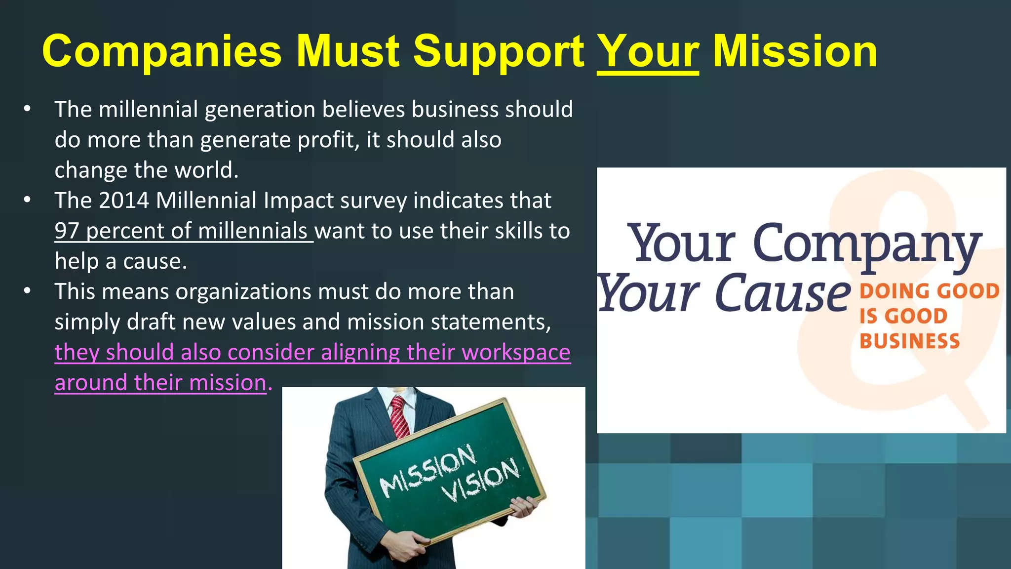 Companies Must Support Your Mission
• The millennial generation believes business should
do more than generate profit, it should also
change the world.
• The 2014 Millennial Impact survey indicates that
97 percent of millennials want to use their skills to
help a cause.
• This means organizations must do more than
simply draft new values and mission statements,
they should also consider aligning their workspace
around their mission.
 