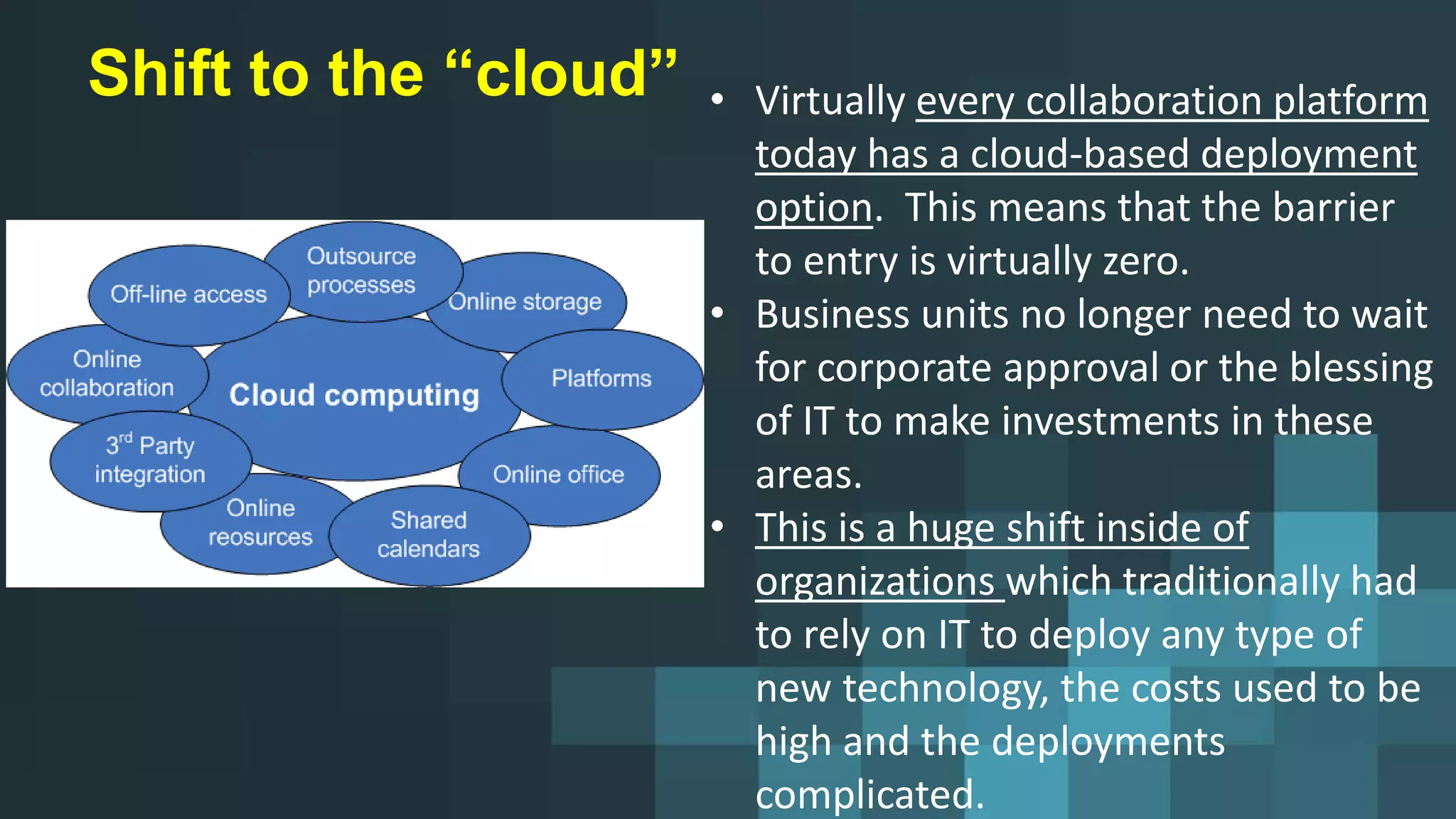 Shift to the “cloud” • Virtually every collaboration platform
today has a cloud-based deployment
option. This means that the barrier
to entry is virtually zero.
• Business units no longer need to wait
for corporate approval or the blessing
of IT to make investments in these
areas.
• This is a huge shift inside of
organizations which traditionally had
to rely on IT to deploy any type of
new technology, the costs used to be
high and the deployments
complicated.
 