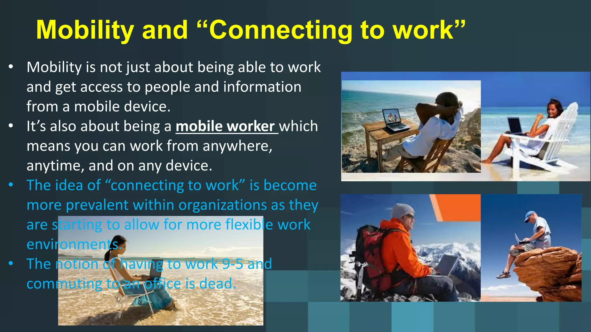 Mobility and “Connecting to work”
• Mobility is not just about being able to work
and get access to people and information
from a mobile device.
• It’s also about being a mobile worker which
means you can work from anywhere,
anytime, and on any device.
• The idea of “connecting to work” is become
more prevalent within organizations as they
are starting to allow for more flexible work
environments.
• The notion of having to work 9-5 and
commuting to an office is dead.
 