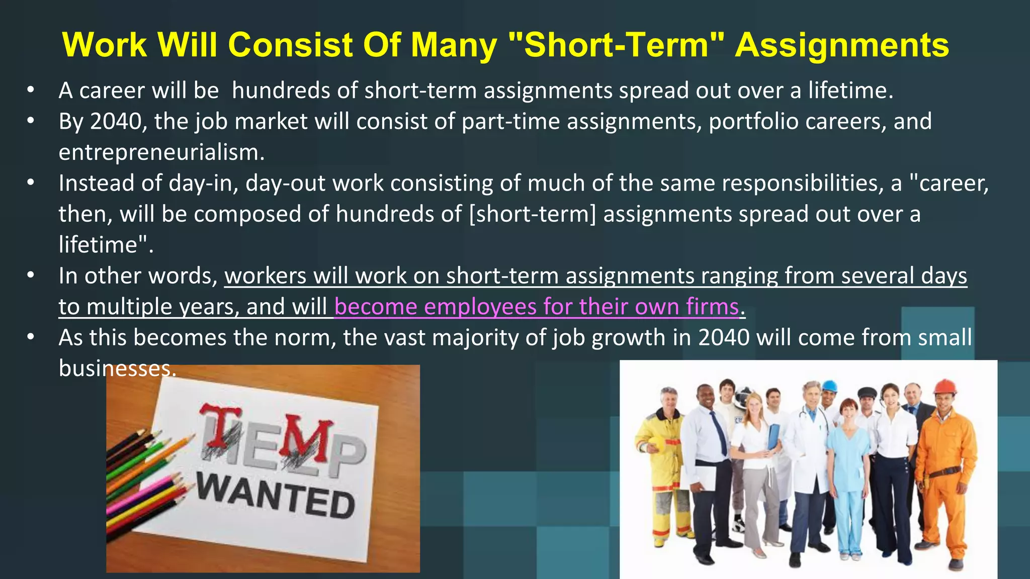 Work Will Consist Of Many "Short-Term" Assignments
• A career will be hundreds of short-term assignments spread out over a lifetime.
• By 2040, the job market will consist of part-time assignments, portfolio careers, and
entrepreneurialism.
• Instead of day-in, day-out work consisting of much of the same responsibilities, a "career,
then, will be composed of hundreds of [short-term] assignments spread out over a
lifetime".
• In other words, workers will work on short-term assignments ranging from several days
to multiple years, and will become employees for their own firms.
• As this becomes the norm, the vast majority of job growth in 2040 will come from small
businesses.
 