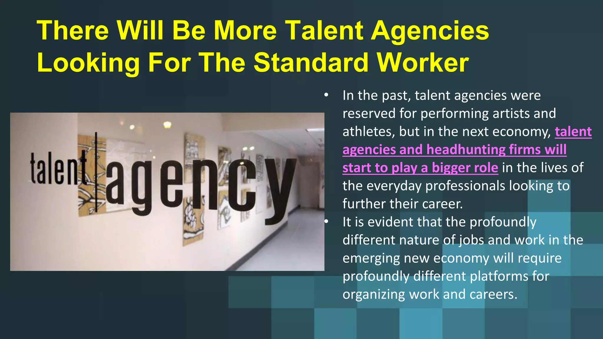 There Will Be More Talent Agencies
Looking For The Standard Worker
• In the past, talent agencies were
reserved for performing artists and
athletes, but in the next economy, talent
agencies and headhunting firms will
start to play a bigger role in the lives of
the everyday professionals looking to
further their career.
• It is evident that the profoundly
different nature of jobs and work in the
emerging new economy will require
profoundly different platforms for
organizing work and careers.
 