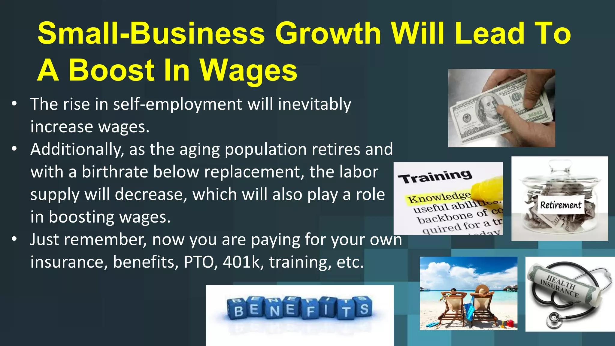 Small-Business Growth Will Lead To
A Boost In Wages
• The rise in self-employment will inevitably
increase wages.
• Additionally, as the aging population retires and
with a birthrate below replacement, the labor
supply will decrease, which will also play a role
in boosting wages.
• Just remember, now you are paying for your own
insurance, benefits, PTO, 401k, training, etc.
 