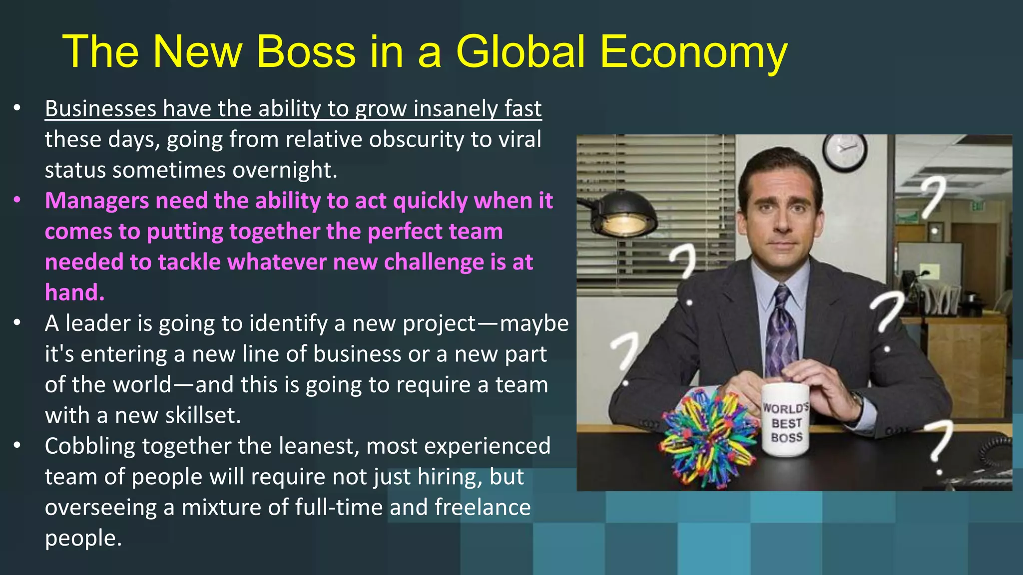 The New Boss in a Global Economy
• Businesses have the ability to grow insanely fast
these days, going from relative obscurity to viral
status sometimes overnight.
• Managers need the ability to act quickly when it
comes to putting together the perfect team
needed to tackle whatever new challenge is at
hand.
• A leader is going to identify a new project—maybe
it's entering a new line of business or a new part
of the world—and this is going to require a team
with a new skillset.
• Cobbling together the leanest, most experienced
team of people will require not just hiring, but
overseeing a mixture of full-time and freelance
people.
 
