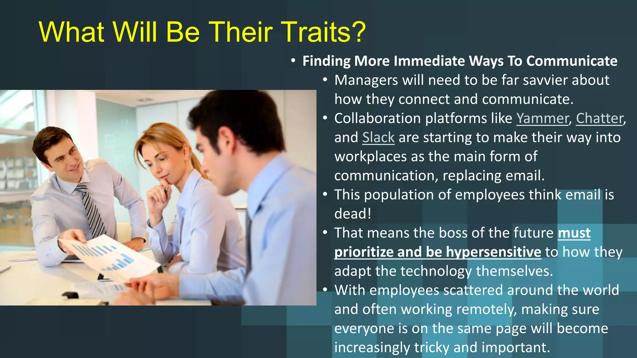 What Will Be Their Traits?
• Finding More Immediate Ways To Communicate
• Managers will need to be far savvier about
how they connect and communicate.
• Collaboration platforms like Yammer, Chatter,
and Slack are starting to make their way into
workplaces as the main form of
communication, replacing email.
• This population of employees think email is
dead!
• That means the boss of the future must
prioritize and be hypersensitive to how they
adapt the technology themselves.
• With employees scattered around the world
and often working remotely, making sure
everyone is on the same page will become
increasingly tricky and important.
 